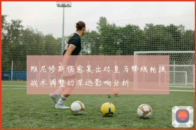 维尼修斯伤愈复出对皇马锋线轮换战术调整的深远影响分析